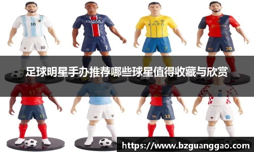 足球明星手办推荐哪些球星值得收藏与欣赏